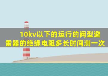 10kv以下的运行的阀型避雷器的绝缘电阻多长时间测一次