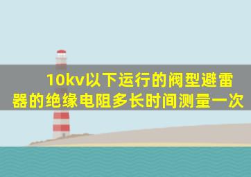 10kv以下运行的阀型避雷器的绝缘电阻多长时间测量一次