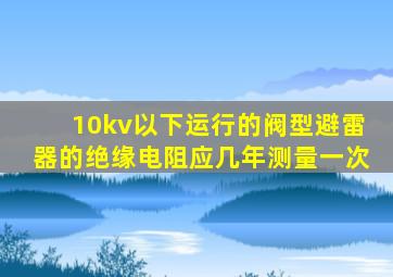 10kv以下运行的阀型避雷器的绝缘电阻应几年测量一次