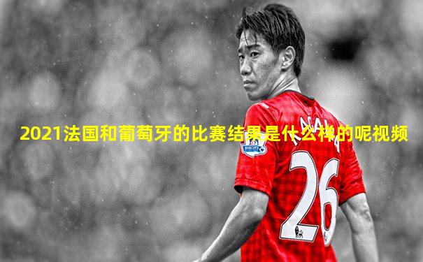 2021法国和葡萄牙的比赛结果是什么样的呢视频