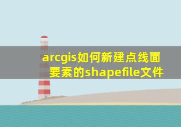 arcgis如何新建点线面要素的shapefile文件