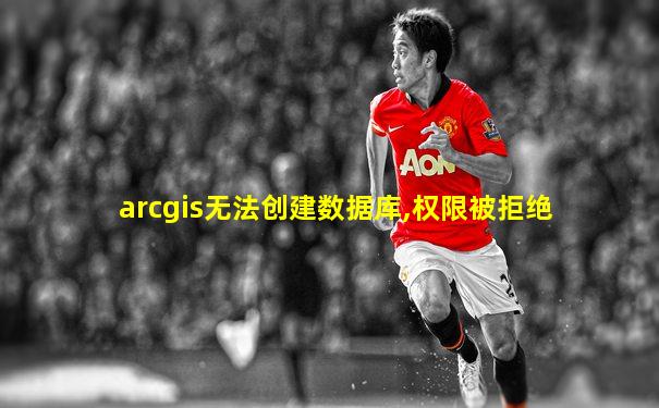arcgis无法创建数据库,权限被拒绝