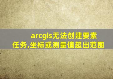 arcgis无法创建要素任务,坐标或测量值超出范围