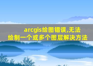 arcgis绘图错误,无法绘制一个或多个图层解决方法