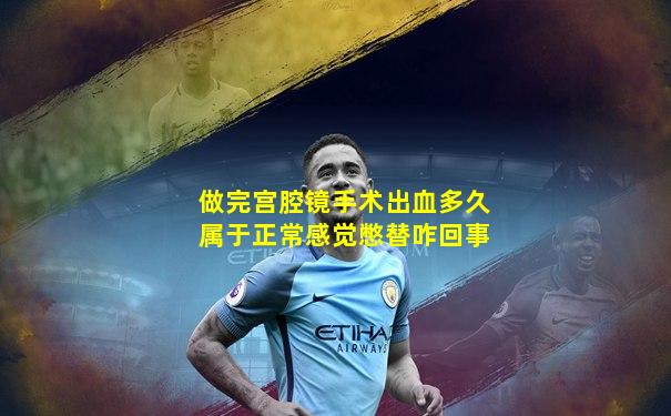 做完宫腔镜手术出血多久属于正常感觉憋替咋回事