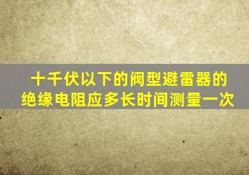 十千伏以下的阀型避雷器的绝缘电阻应多长时间测量一次