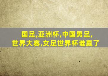 国足,亚洲杯,中国男足,世界大赛,女足世界杯谁赢了