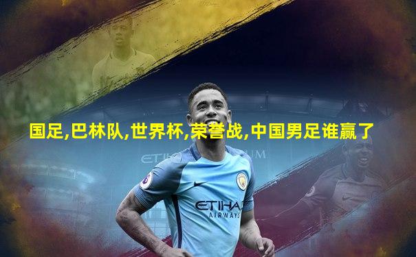 国足,巴林队,世界杯,荣誉战,中国男足谁赢了