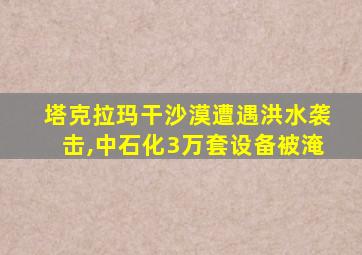 塔克拉玛干沙漠遭遇洪水袭击,中石化3万套设备被淹