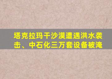 塔克拉玛干沙漠遭遇洪水袭击、中石化三万套设备被淹