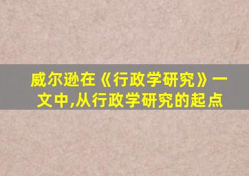 威尔逊在《行政学研究》一文中,从行政学研究的起点