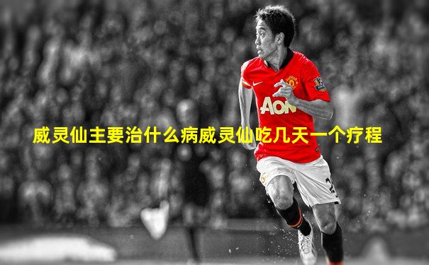 威灵仙主要治什么病威灵仙吃几天一个疗程