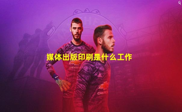媒体出版印刷是什么工作