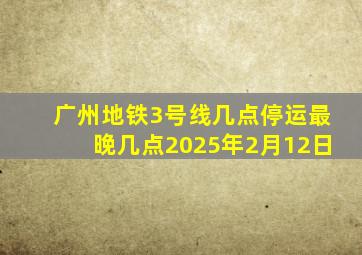 广州地铁3号线几点停运最晚几点2025年2月12日