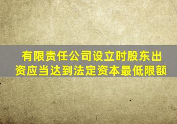 有限责任公司设立时股东出资应当达到法定资本最低限额