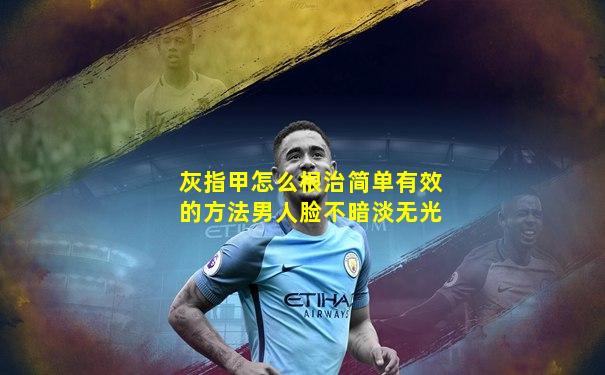 灰指甲怎么根治简单有效的方法男人脸不暗淡无光
