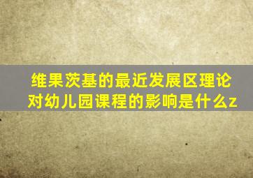 维果茨基的最近发展区理论对幼儿园课程的影响是什么z
