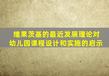 维果茨基的最近发展理论对幼儿园课程设计和实施的启示