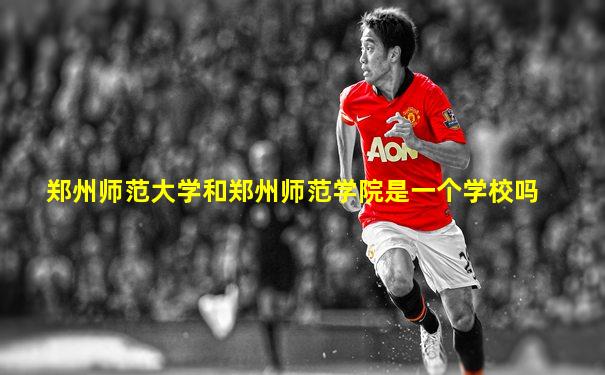 郑州师范大学和郑州师范学院是一个学校吗